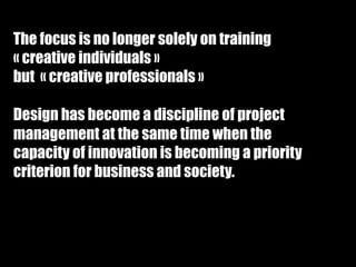The focus is no longer solely on training 
« creative individuals » 
but « creative professionals » 
 
Design has become a discipline of project 
management at the same time when the 
capacity of innovation is becoming a priority 
criterion for business and society. 
 