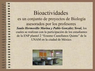 Bioactividades
es un conjunto de proyectos de Biología
asesorados por los profesores
Saulo Hermosillo Marina y Pablo González Yoval, los
cuales se realizan con la participación de los estudiantes
de la ENP plantel 2 “Erasmo Castellanos Quinto” de la
UNAM en la ciudad de México.
 