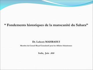 “ Fondements historiques de la marocanité du Sahara”
Dr. Lahcen MAHRAOUI
Membre du Conseil Royal Consultatif pour les Affaires Sahariennes
Italie, Juin 2010
 