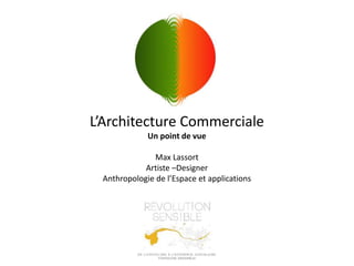 L’Architecture Commerciale
Un point de vue
Max Lassort
Artiste –Designer
Anthropologie de l’Espace et applications
 