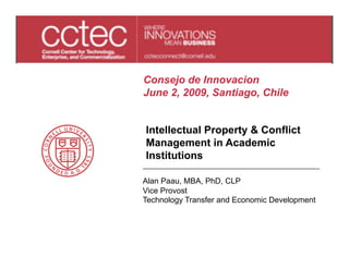 Consejo de Innovacion
June 2, 2009, Santiago, Chile


Intellectual Property & Conflict
Management in Academic
Institutions

Alan Paau, MBA, PhD, CLP
Vice Provost
Technology Transfer and Economic Development
 