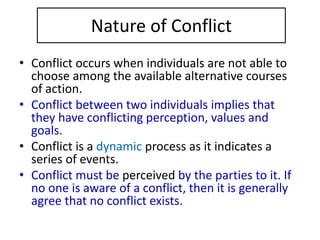 Nature of Conflict
• Conflict occurs when individuals are not able to
choose among the available alternative courses
of action.
• Conflict between two individuals implies that
they have conflicting perception, values and
goals.
• Conflict is a dynamic process as it indicates a
series of events.
• Conflict must be perceived by the parties to it. If
no one is aware of a conflict, then it is generally
agree that no conflict exists.
 
