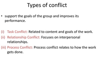 Types of conflict
• support the goals of the group and improves its
performance.
(i) Task Conflict: Related to content and goals of the work.
(ii) Relationship Conflict: Focuses on interpersonal
relationships.
(iii) Process Conflict: Process conflict relates to how the work
gets done.
 