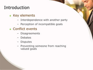 Introduction
     Key elements
        – Interdependence with another party
        – Perception of incompatible goals
     Conflict events
        – Disagreements
        – Debates
        – Disputes
        – Preventing someone from reaching
          valued goals
 