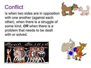 Conflict
is when two sides are in opposition
with one another (against each
other), when there is a struggle of
some kind, OR when there is a
problem that needs to be dealt
with or solved.
 