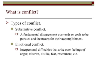 What is conflict?

 Types of conflict.
   Substantive conflict.
      A fundamental disagreement over ends or goals to be
        pursued and the means for their accomplishment.
   Emotional conflict.
      Interpersonal difficulties that arise over feelings of
        anger, mistrust, dislike, fear, resentment, etc.
 