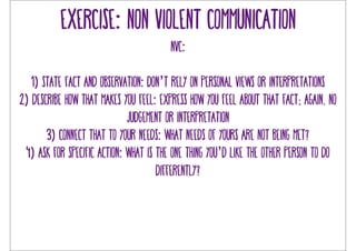 Exercise: non violent communication 
NVC: 
1) state fact and observation: don’t rely on personal views or interpretations 
2) describe how that makes you feel: express how you feel about that fact; again, no 
judgement or interpretation 
3) connect that to your needs: what needs of yours are not being met? 
4) ask for specific action: what is the one thing you’d like the other person to do 
differently? 
 