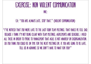 Exercise: non violent communication 
NVC: 
Ex: “you are always late. stop that.” (violent communication) 
“I’ve noticed that you were late to the last four team meetings. That makes me feel sad, 
because i think I’m not being clear with team meetings, agreements and schedule. i need 
all these in order to prove to management that agile is not anarchy or disorganization. 
Do you think you could be on time for the next meetings or, if you are going to be late, 
tell us in advance so we don’t have to wait for you?” 
 