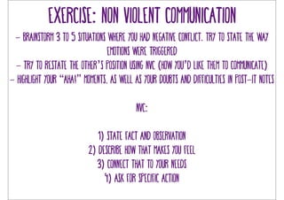 Exercise: non violent communication 
- brainstorm 3 to 5 situations where you had negative conflict. try to state the way 
emotions were triggered 
- try to restate the other’s position using NVC (how you’d like them to communicate) 
- highlight your “aha!” moments, as well as your doubts and difficulties in post-it notes 
NVC: 
1) state fact and observation 
2) describe how that makes you feel 
3) connect that to your needs 
4) ask for specific action 
 