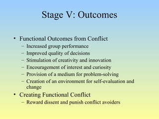 Stage V: Outcomes 
• Functional Outcomes from Conflict 
– Increased group performance 
– Improved quality of decisions 
– Stimulation of creativity and innovation 
– Encouragement of interest and curiosity 
– Provision of a medium for problem-solving 
– Creation of an environment for self-evaluation and 
change 
• Creating Functional Conflict 
– Reward dissent and punish conflict avoiders 
 