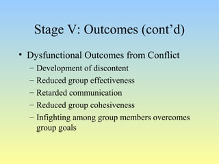 Stage V: Outcomes (cont’d) 
• Dysfunctional Outcomes from Conflict 
– Development of discontent 
– Reduced group effectiveness 
– Retarded communication 
– Reduced group cohesiveness 
– Infighting among group members overcomes 
group goals 
 