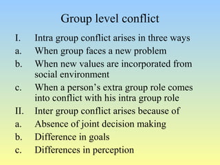 Group level conflict 
I. Intra group conflict arises in three ways 
a. When group faces a new problem 
b. When new values are incorporated from 
social environment 
c. When a person’s extra group role comes 
into conflict with his intra group role 
II. Inter group conflict arises because of 
a. Absence of joint decision making 
b. Difference in goals 
c. Differences in perception 
 