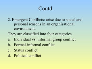 Contd. 
2. Emergent Conflicts: arise due to social and 
personal reasons in an organisational 
environment. 
They are classified into four categories 
a. Individual vs. informal group conflict 
b. Formal-informal conflict 
c. Status conflict 
d. Political conflict 
