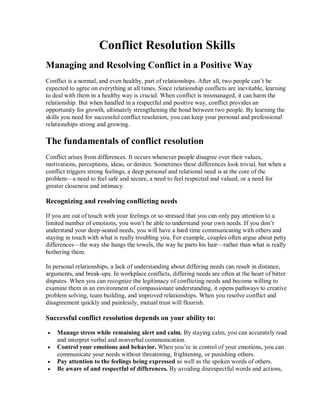 Conflict Resolution Skills 
Managing and Resolving Conflict in a Positive Way 
Conflict is a normal, and even healthy, part of relationships. After all, two people can’t be 
expected to agree on everything at all times. Since relationship conflicts are inevitable, learning 
to deal with them in a healthy way is crucial. When conflict is mismanaged, it can harm the 
relationship. But when handled in a respectful and positive way, conflict provides an 
opportunity for growth, ultimately strengthening the bond between two people. By learning the 
skills you need for successful conflict resolution, you can keep your personal and professional 
relationships strong and growing. 
The fundamentals of conflict resolution 
Conflict arises from differences. It occurs whenever people disagree over their values, 
motivations, perceptions, ideas, or desires. Sometimes these differences look trivial, but when a 
conflict triggers strong feelings, a deep personal and relational need is at the core of the 
problem—a need to feel safe and secure, a need to feel respected and valued, or a need for 
greater closeness and intimacy. 
Recognizing and resolving conflicting needs 
If you are out of touch with your feelings or so stressed that you can only pay attention to a 
limited number of emotions, you won’t be able to understand your own needs. If you don’t 
understand your deep­seated needs, you will have a hard time communicating with others and 
staying in touch with what is really troubling you. For example, couples often argue about petty 
differences—the way she hangs the towels, the way he parts his hair—rather than what is really 
bothering them. 
In personal relationships, a lack of understanding about differing needs can result in distance, 
arguments, and break­ups. In workplace conflicts, differing needs are often at the heart of bitter 
disputes. When you can recognize the legitimacy of conflicting needs and become willing to 
examine them in an environment of compassionate understanding, it opens pathways to creative 
problem solving, team building, and improved relationships. When you resolve conflict and 
disagreement quickly and painlessly, mutual trust will flourish. 
Successful conflict resolution depends on your ability to:
·  Manage stress while remaining alert and calm. By staying calm, you can accurately read 
and interpret verbal and nonverbal communication.
·  Control your emotions and behavior. When you’re in control of your emotions, you can 
communicate your needs without threatening, frightening, or punishing others.
·  Pay attention to the feelings being expressed as well as the spoken words of others.
·  Be aware of and respectful of differences. By avoiding disrespectful words and actions,
 