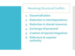 Resolving Structural Conflict
1. Decentralisation
2. Reduction in interdependence
3. Reduction in shared resources
4. Exchange of personnel
5. Creation of special integrators
6. Reference to superior
authority
 