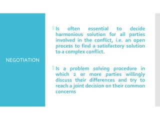 NEGOTIATION
 Is often essential to decide
harmonious solution for all parties
involved in the conflict, i.e. an open
process to find a satisfactory solution
to a complex conflict.
 Is a problem solving procedure in
which 2 or more parties willingly
discuss their differences and try to
reach a joint decision on their common
concerns
 