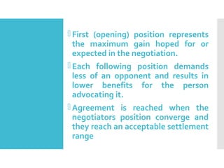 DISTRIBUTIVE BARGAINING
First (opening) position represents
the maximum gain hoped for or
expected in the negotiation.
Each following position demands
less of an opponent and results in
lower benefits for the person
advocating it.
Agreement is reached when the
negotiators position converge and
they reach an acceptable settlement
range
 