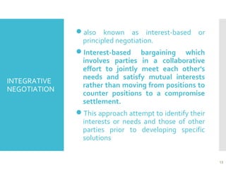 INTEGRATIVE
NEGOTIATION
also known as interest-based or
principled negotiation.
Interest-based bargaining which
involves parties in a collaborative
effort to jointly meet each other's
needs and satisfy mutual interests
rather than moving from positions to
counter positions to a compromise
settlement.
This approach attempt to identify their
interests or needs and those of other
parties prior to developing specific
solutions
15
 