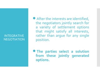 INTEGRATIVE
NEGOTIATION
After the interests are identified,
the negotiators jointly search for
a variety of settlement options
that might satisfy all interests,
rather than argue for any single
position.
The parties select a solution
from these jointly generated
options.
 