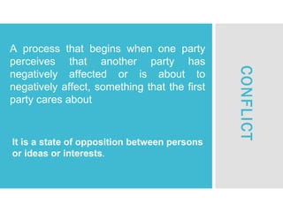 A process that begins when one party
perceives that another party has
negatively affected or is about to
negatively affect, something that the first
party cares about
CONFLICT
It is a state of opposition between persons
or ideas or interests.
 