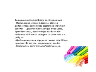 Como promover um ambiente positivo na escola :
- Os alunos que se sentem seguros, aceites e
pertencentes á comunidade escolar não entram em
conflitos gostam dos seus amigos e vice-versa,
aprendem coisas, confirma que os adultos são
realmente adultos e os protegem do que é mau e ou
perigoso.
- Os alunos sentem-se seguros se tiverem estabilidade.
- precisam de barreiras impostas pelos adultos
- Gostam de se sentir incluídos/pertencentes a.
 