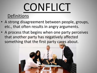 CONFLICT
Definitions
• A strong disagreement between people, groups,
etc., that often results in angry arguments.
• A process that begins when one party perceives
that another party has negatively affected
something that the first party cares about.
 