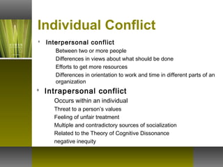 Individual Conflict
 Interpersonal conflict
Between two or more people
Differences in views about what should be done
Efforts to get more resources
Differences in orientation to work and time in different parts of an
organization
 Intrapersonal conflict
Occurs within an individual
Threat to a person’s values
Feeling of unfair treatment
Multiple and contradictory sources of socialization
Related to the Theory of Cognitive Dissonance
negative inequity
 