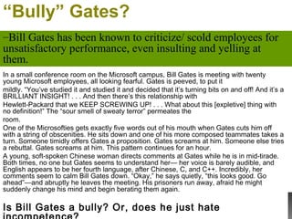 “Bully” Gates?
In a small conference room on the Microsoft campus, Bill Gates is meeting with twenty
young Microsoft employees, all looking fearful. Gates is peeved, to put it
mildly. “You’ve studied it and studied it and decided that it’s turning bits on and off! And it’s a
BRILLIANT INSIGHT! . . . And then there’s this relationship with
Hewlett-Packard that we KEEP SCREWING UP! . . . What about this [expletive] thing with
no definition!” The “sour smell of sweaty terror” permeates the
room.
One of the Microsofties gets exactly five words out of his mouth when Gates cuts him off
with a string of obscenities. He sits down and one of his more composed teammates takes a
turn. Someone timidly offers Gates a proposition. Gates screams at him. Someone else tries
a rebuttal. Gates screams at him. This pattern continues for an hour.
A young, soft-spoken Chinese woman directs comments at Gates while he is in mid-tirade.
Both times, no one but Gates seems to understand her— her voice is barely audible, and
English appears to be her fourth language, after Chinese, C, and C++. Incredibly, her
comments seem to calm Bill Gates down. “Okay,” he says quietly, “this looks good. Go
ahead”—and abruptly he leaves the meeting. His prisoners run away, afraid he might
suddenly change his mind and begin berating them again.
Is Bill Gates a bully? Or, does he just hate
–Bill Gates has been known to criticize/ scold employees for
unsatisfactory performance, even insulting and yelling at
them.
 
