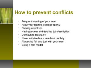 How to prevent conflicts
 Frequent meeting of your team
 Allow your team to express openly
 Sharing objectives
 Having a clear and detailed job description
 Distributing task fairly
 Never criticize team members publicly
 Always be fair and just with your team
 Being a role model
 