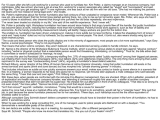 For 10 years after she left a job working for a woman who used to humiliate her, Kim Potter, a claims manager at an insurance company, had
nightmares. After law school, she took a job at a law firm, working for a senior associate who called her "stupid" and "incompetent" and said
things like, "Can't you get anything right?" In one nightmare, she was back at her old firm with her old boss. "She had me making the partners
red beans and rice instead of doing legal work," she recalls.
Ms. Potter's nightmares about her former humiliatrix also had contours of fear unabated or vengeance never meted. Whenever Ms. Potter took a
new job, she would dream that her former boss started working there, too, only to rise as her tormentor again. Ms. Potter, who says she hasn't
come to blows in adulthood, also dreamed that though she punched her old boss repeatedly, she was impervious.
"I've never been treated so shabbily in my life," she said of the real-life experience. "And I never will."
Ms. Potter is probably right. Workplace humiliation has been around since history's first angry tyrants flew off the handle. But public humiliation
has become taboo at work, indicting the humiliator more than the humiliated. Powerful forces work against it, such as fear of liability and
economics. As the handy productivity-measurement industry will testify: Happy workers are good for the bottom line.
The problem is, humiliation has been driven underground, making it more subtle but no less horrifying. It takes the shapeless form of tones of
voice and "nasty looks" doled out not by hotheads, but by seemingly normal people. The devil, it turns out, also wears shoddy wing tips and
down-market pumps.
"The crude and lewd person who does the public display are in the minority of aggressors; most people are a lot more sophisticated," says Gary
Namie, a social psychologist. "They're not psychopaths."
That means that when victims complain, they aren't believed or are characterized as being unable to handle criticism, he says.
Mr. Namie is the director of the Workplace Bullying & Trauma Institute, which is pushing various states to enact laws against "abusive conduct,"
including "verbal or physical conduct that a reasonable person would find threatening, intimidating, or humiliating." Thus far, the bills either died
in committee or weren't scheduled for hearings, he says.
In a survey this year by Randstad USA, a temporary-staffing firm, 37% of respondents called "public reprimand" among their biggest pet peeves,
out-irritating them more than micromanagers (34%), loud talkers (32%) and cellphones ringing (30%). The only thing more annoying than public
reprimand in the survey was "condescending tones" (44%), arguably a humiliator's desert-island selection.
Richard Kilburg, senior director of the Office of Human Services at Johns Hopkins University, notes that public humiliation still exists in the
armed services and sports (think end-zone dances) but has morphed into "private shaming games" in industry.
That includes infractions as subtle as how quickly someone answers your email, makes eye contact or loads up some silence in a scenario like
this: In a meeting, a woman responds to her boss who gives her no response, yet minutes later applauds a male colleague who said basically
the same thing. "I hear that over and over again," Prof. Kilburg says.
Still, these days, when people are confronted with the old-style Cro-Magnon management, they are shocked. When John Ledbetter, president of
oil exploration and health resources company Nyvatex, was attending a conference roughly five years ago, a staffer at another company
presented information that didn't sit well with his supervisor. He chewed him out afterward in front of all his colleagues. "That idea is so wrong it's
not even stupid," the boss yelled. "Genius has limits; you're proof that stupid doesn't."
"Isn't that vicious?" says Mr. Ledbetter, incredulous. "Today that would be a cause for lawsuits!"
Jackie Fox once had a boss at a medical office who, whenever Ms. Fox forgot to do something, would call her a "colander head." She quit that
job, in part because the same humiliator pressured her for her sandwich. These days, such hardships sound like the office equivalent of
shoeless walks to school.
Although consultant Gary Schmidt doesn't believe competent managers should have to brandish their power in the form of humiliation, he has to
admit, it sometimes works.
When he was working for a large consulting firm, one of his managers used to police people who blathered on with a deadpan: "You
demonstrate a remarkable grasp of the obvious."
His own tactics are subtler. He may say in a meeting, for example, "May I offer a different perspective?"
Says Mr. Schmidt: "People who know me know that translates into, 'Are you out of your freakin' mind?!' "
 