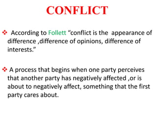CONFLICT
 According to Follett “conflict is the appearance of
difference ,difference of opinions, difference of
interests.”
 A process that begins when one party perceives
that another party has negatively affected ,or is
about to negatively affect, something that the first
party cares about.
 