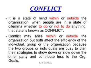 CONFLICT
 It is a state of mind within or outside the
organization, when people are in a state of
dilemma whether to do or not to do anything,
that state is known as CONFLICT.
 Conflict may arise within or outside the
organization but both affect the efficiency of the
individual, group or the organization because
the two groups or individuals are busy to plan
their strategies to show down or slow down the
other party and contribute less to the Org.
Goals. By: Dr Nitin Sharma
 