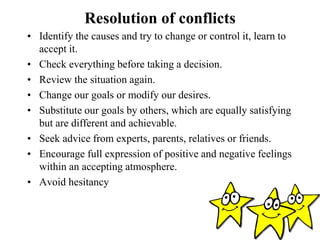 Resolution of conflicts
• Identify the causes and try to change or control it, learn to
accept it.
• Check everything before taking a decision.
• Review the situation again.
• Change our goals or modify our desires.
• Substitute our goals by others, which are equally satisfying
but are different and achievable.
• Seek advice from experts, parents, relatives or friends.
• Encourage full expression of positive and negative feelings
within an accepting atmosphere.
• Avoid hesitancy
 