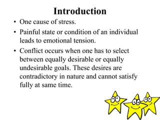 Introduction
• One cause of stress.
• Painful state or condition of an individual
leads to emotional tension.
• Conflict occurs when one has to select
between equally desirable or equally
undesirable goals. These desires are
contradictory in nature and cannot satisfy
fully at same time.
 