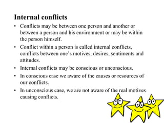 Internal conflicts
• Conflicts may be between one person and another or
between a person and his environment or may be within
the person himself.
• Conflict within a person is called internal conflicts,
conflicts between one’s motives, desires, sentiments and
attitudes.
• Internal conflicts may be conscious or unconscious.
• In conscious case we aware of the causes or resources of
our conflicts.
• In unconscious case, we are not aware of the real motives
causing conflicts.
 