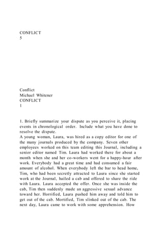 CONFLICT
5
Conflict
Michael Whitener
CONFLICT
1
1. Briefly summarize your dispute as you perceive it, placing
events in chronological order. Include what you have done to
resolve the dispute.
A young woman, Laura, was hired as a copy editor for one of
the many journals produced by the company. Seven other
employees worked on this team editing this Journal, including a
senior editor named Tim. Laura had worked there for about a
month when she and her co-workers went for a happy-hour after
work. Everybody had a great time and had consumed a fair
amount of alcohol. When everybody left the bar to head home,
Tim, who had been secretly attracted to Laura since she started
work at the Journal, hailed a cab and offered to share the ride
with Laura. Laura accepted the offer. Once she was inside the
cab, Tim then suddenly made an aggressive sexual advance
toward her. Horrified, Laura pushed him away and told him to
get out of the cab. Mortified, Tim slinked out of the cab. The
next day, Laura came to work with some apprehension. How
 