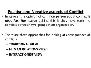 Positive and Negative aspects of Conflict
• In general the opinion of common person about conflict is
negative. The reason behind this is they have seen the
conflicts between two groups in an organization.
• There are three approaches for looking at consequences of
conflicts
– TRADITIONAL VIEW
– HUMAN RELATIONS VIEW
– INTERACTIONIST VIEW
 