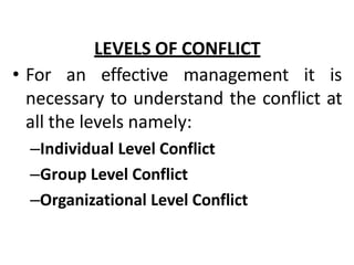 LEVELS OF CONFLICT
• For an effective management it is
necessary to understand the conflict at
all the levels namely:
–Individual Level Conflict
–Group Level Conflict
–Organizational Level Conflict
 