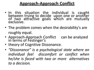 Approach-Approach Conflict
• In this situation the individual is caught
between trying to decide upon one or another
of two attractive goals which are mutually
exclusive.
• The problem comes when the desirability's are
roughly equal.
• Approach-Approach Conflict can be analyzed
in terms of Festinger’s
• theory of Cognitive Dissonance.
• “Dissonance” is a psychological state where an
individual feel discomfort or conflict when
he/she is faced with two or more alternatives
to a decision.
 