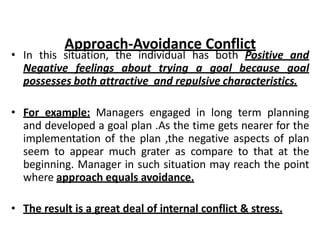 • In this situation, the individual has both Positive and
Negative feelings about trying a goal because goal
possesses both attractive and repulsive characteristics.
• For example: Managers engaged in long term planning
and developed a goal plan .As the time gets nearer for the
implementation of the plan ,the negative aspects of plan
seem to appear much grater as compare to that at the
beginning. Manager in such situation may reach the point
where approach equals avoidance.
• The result is a great deal of internal conflict & stress.
Approach-Avoidance Conflict
 