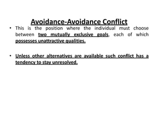 • This is the position where the individual must choose
between two mutually exclusive goals, each of which
possesses unattractive qualities.
• Unless other alternatives are available such conflict has a
tendency to stay unresolved.
Avoidance-Avoidance Conflict
 