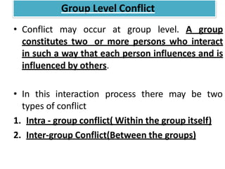 • Conflict may occur at group level. A group
constitutes two or more persons who interact
in such a way that each person influences and is
influenced by others.
• In this interaction process there may be two
types of conflict
1. Intra - group conflict( Within the group itself)
2. Inter-group Conflict(Between the groups)
Group Level Conflict
 