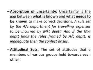 –Absorption of uncertainty: Uncertainty is the
gap between what is known and what needs to
be known to make correct decisions. A rule set
by the A/c department for travelling expenses
to be incurred by Mkt deptt. And if the Mkt
deptt finds the rules framed by A/c deptt. is
inadequate then the conflict arises.
–Attitudinal Sets: The set of attitudes that a
members of various groups hold towards each
other.
 