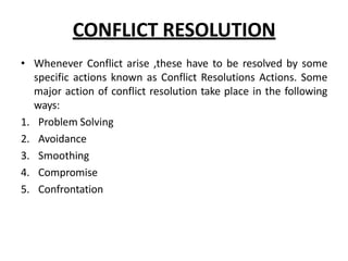 CONFLICT RESOLUTION
• Whenever Conflict arise ,these have to be resolved by some
specific actions known as Conflict Resolutions Actions. Some
major action of conflict resolution take place in the following
ways:
1. Problem Solving
2. Avoidance
3. Smoothing
4. Compromise
5. Confrontation
 