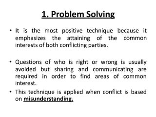 1. Problem Solving
emphasizes the attaining of the
• It is the most positive technique because it
common
interests of both conflicting parties.
• Questions of who is right or wrong is usually
but sharing and communicating are
in order to find areas of common
avoided
required
interest.
• This technique is applied when conflict is based
on misunderstanding.
 