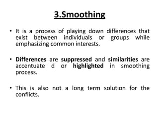3.Smoothing
• It is a process of playing down differences that
exist between individuals or groups while
emphasizing common interests.
• Differences are suppressed and similarities are
accentuate d or highlighted in smoothing
process.
• This is also not a long term solution for the
conflicts.
 