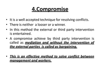 4.Compromise
• It is a well accepted technique for resolving conflicts.
• There is neither a looser or a winner.
• In this method the external or third party intervention
is entertained.
• A compromise achieve by third party intervention is
called as mediation and without the intervention of
the external parties is called as bargaining.
• This is an effective method to solve conflict between
management and workers.
 