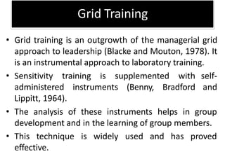 Grid Training
• Grid training is an outgrowth of the managerial grid
approach to leadership (Blacke and Mouton, 1978). It
is an instrumental approach to laboratory training.
• Sensitivity training is supplemented with
administered instruments (Benny, Bradford
Lippitt, 1964).
self-
and
• The analysis of these instruments helps in group
development and in the learning of group members.
• This technique is widely used and has proved
effective.
 