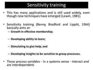 Sensitivity training
• This has many applications and is still used widely, even
though new techniques have emerged (Lewin, 1981).
• Sensitivity training (Benny, Bradford and Lippitt, 1964)
basically aims at:
– Growth in effective membership;
– Developing ability to learn;
– Stimulating to give help; and
– Developing insights to be sensitive to group processes.
• These process variables - in a systems sense - interact and
are interdependent.
 