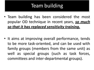 Team building
• Team building has been considered the most
popular OD technique in recent years, so much
so that it has replaced sensitivity training.
• It aims at improving overall performance, tends
to be more task-oriented, and can be used with
family groups (members from the same unit) as
well as special groups (such as task forces,
committees and inter-departmental groups).
 